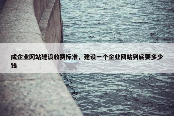 成企业网站建设收费标准，建设一个企业网站到底要多少钱