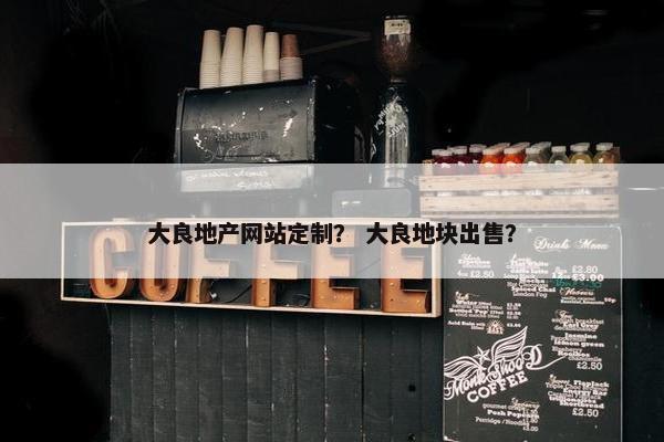 大良地产网站定制？ 大良地块出售？