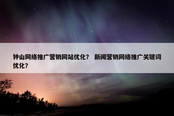 钟山网络推广营销网站优化？ 新闻营销网络推广关键词优化？
