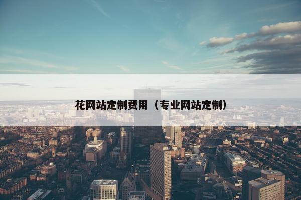 花网站定制费用（专业网站定制）
