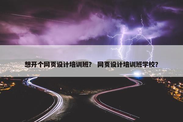 想开个网页设计培训班？ 网页设计培训班学校？