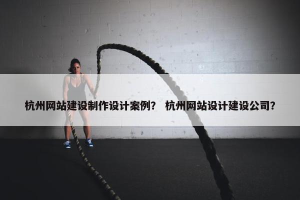 杭州网站建设制作设计案例？ 杭州网站设计建设公司？