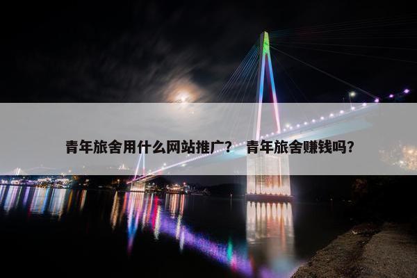 青年旅舍用什么网站推广？ 青年旅舍赚钱吗？