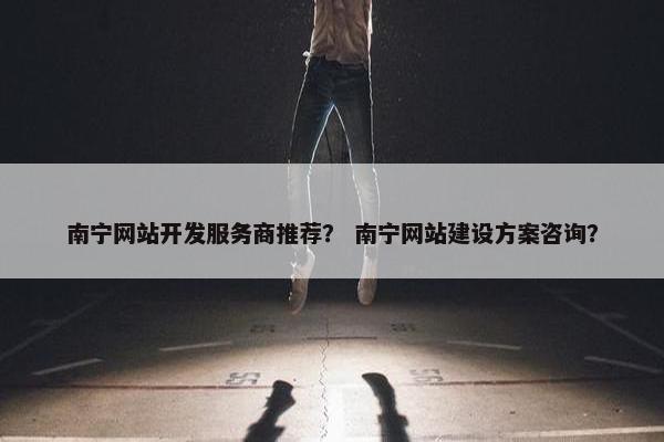 南宁网站开发服务商推荐？ 南宁网站建设方案咨询？