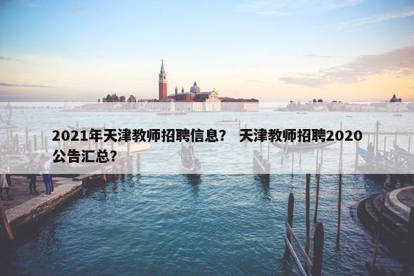 2021年天津教师招聘信息？ 天津教师招聘2020公告汇总？