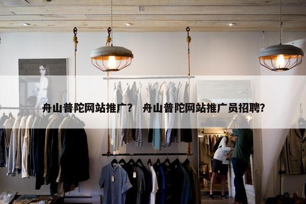 舟山普陀网站推广？ 舟山普陀网站推广员招聘？