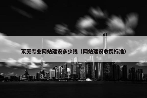 莱芜专业网站建设多少钱（网站建设收费标准）