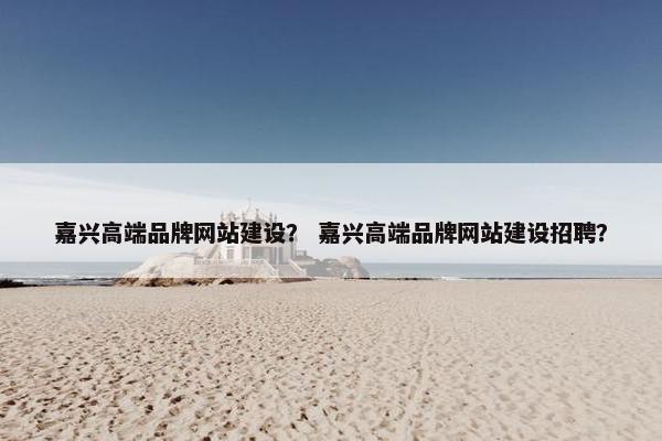 嘉兴高端品牌网站建设？ 嘉兴高端品牌网站建设招聘？