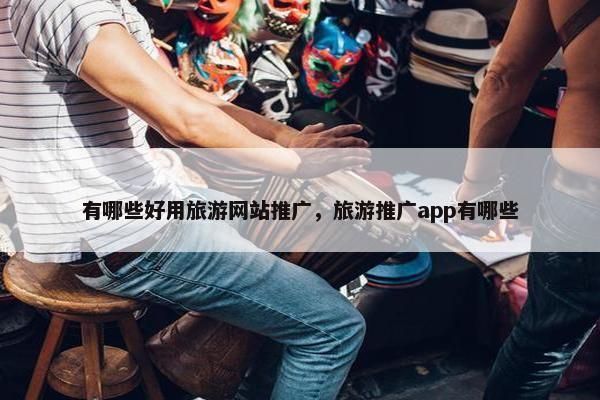 有哪些好用旅游网站推广，旅游推广app有哪些