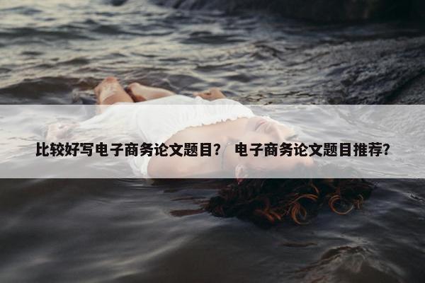 比较好写电子商务论文题目？ 电子商务论文题目推荐？