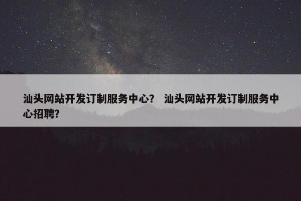 汕头网站开发订制服务中心？ 汕头网站开发订制服务中心招聘？