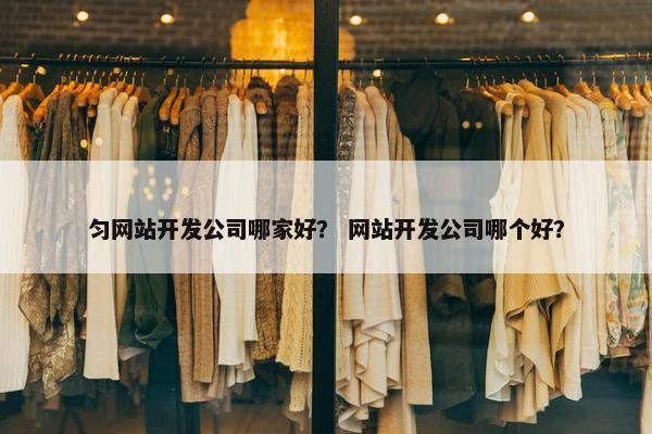 匀网站开发公司哪家好？ 网站开发公司哪个好？