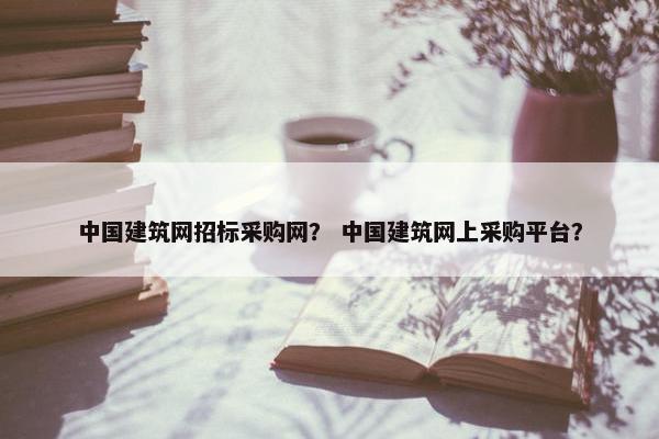 中国建筑网招标采购网？ 中国建筑网上采购平台？