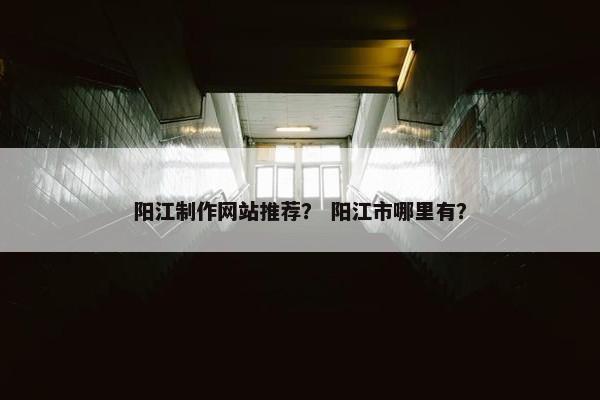 阳江制作网站推荐？ 阳江市哪里有？