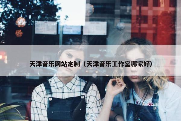 天津音乐网站定制（天津音乐工作室哪家好）