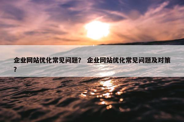 企业网站优化常见问题？ 企业网站优化常见问题及对策？