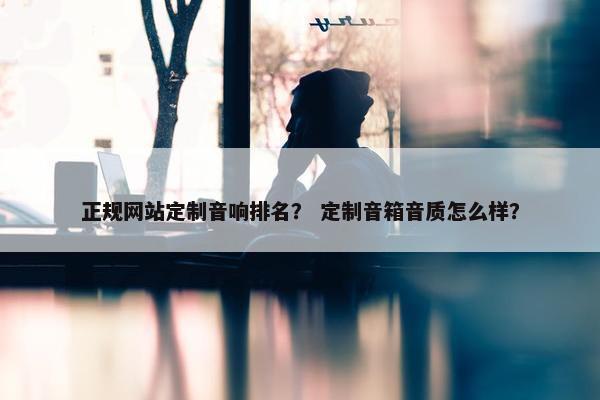 正规网站定制音响排名？ 定制音箱音质怎么样？