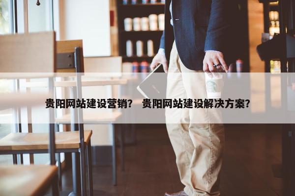 贵阳网站建设营销？ 贵阳网站建设解决方案？