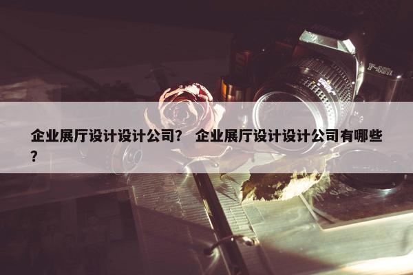 企业展厅设计设计公司？ 企业展厅设计设计公司有哪些？