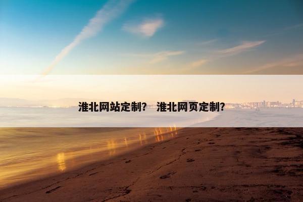 淮北网站定制？ 淮北网页定制？
