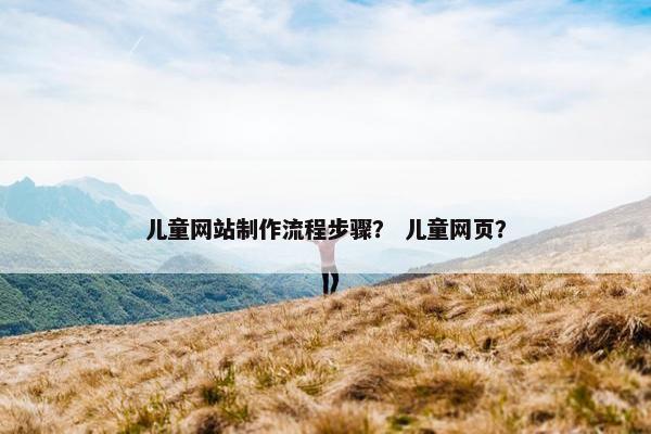 儿童网站制作流程步骤？ 儿童网页？