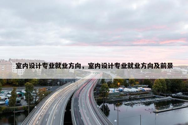 室内设计专业就业方向，室内设计专业就业方向及前景