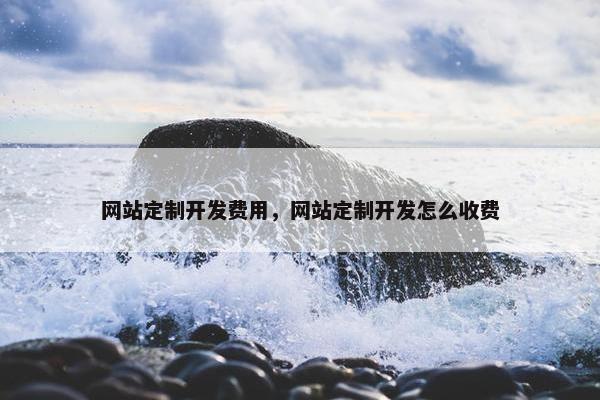 网站定制开发费用，网站定制开发怎么收费