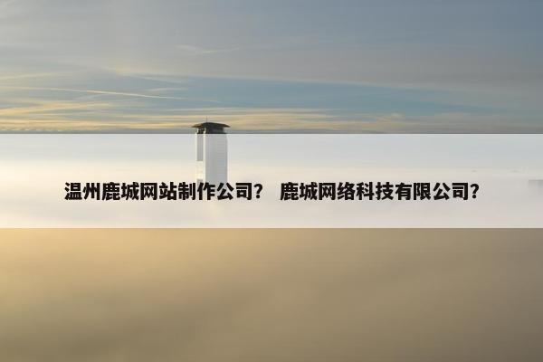 温州鹿城网站制作公司？ 鹿城网络科技有限公司？