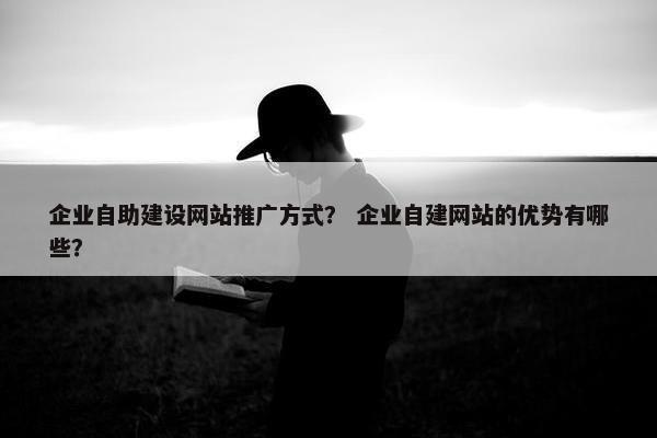 企业自助建设网站推广方式？ 企业自建网站的优势有哪些？