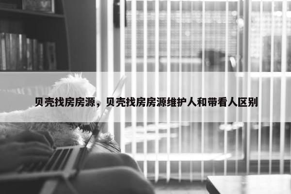 贝壳找房房源，贝壳找房房源维护人和带看人区别