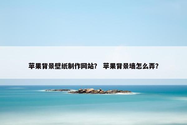 苹果背景壁纸制作网站？ 苹果背景墙怎么弄？
