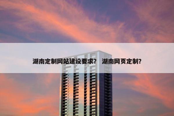 湖南定制网站建设要求？ 湖南网页定制？