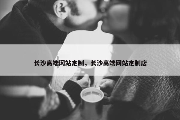 长沙高端网站定制，长沙高端网站定制店