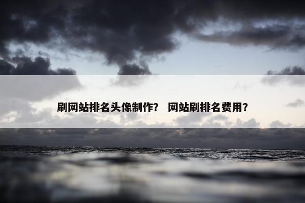 刷网站排名头像制作？ 网站刷排名费用？