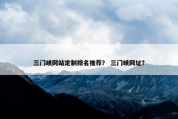 三门峡网站定制排名推荐？ 三门峡网址？