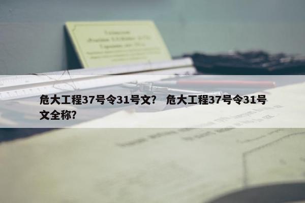 危大工程37号令31号文？ 危大工程37号令31号文全称？