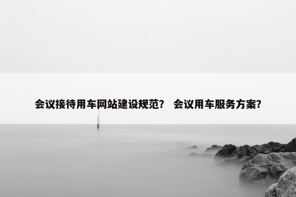 会议接待用车网站建设规范？ 会议用车服务方案？