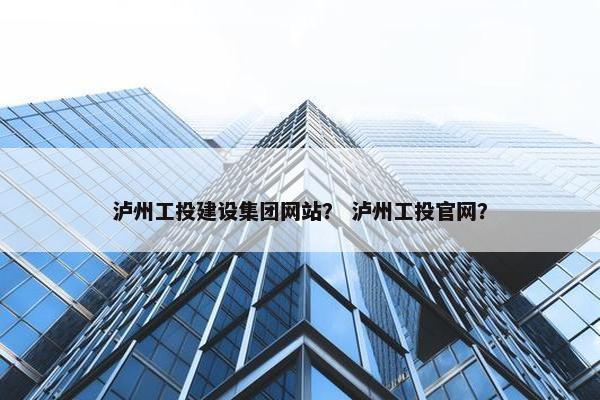 泸州工投建设集团网站？ 泸州工投官网？