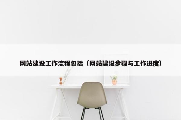 网站建设工作流程包括（网站建设步骤与工作进度）