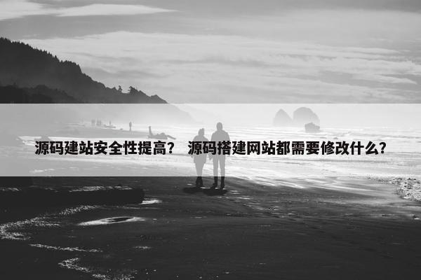 源码建站安全性提高？ 源码搭建网站都需要修改什么？