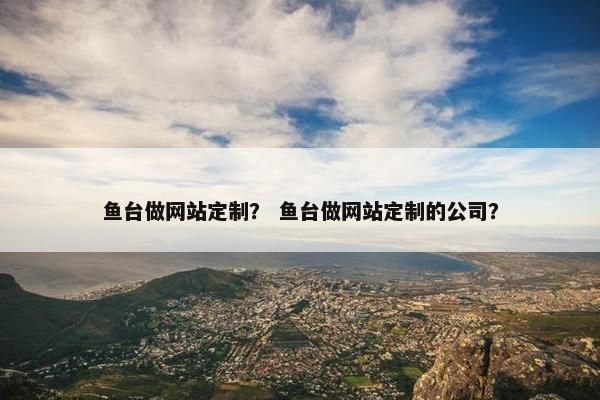 鱼台做网站定制？ 鱼台做网站定制的公司？