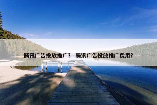 腾讯广告投放推广？ 腾讯广告投放推广费用？