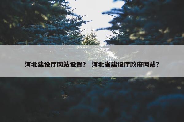 河北建设厅网站设置？ 河北省建设厅政府网站？
