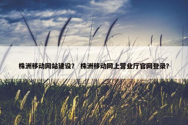 株洲移动网站建设？ 株洲移动网上营业厅官网登录？