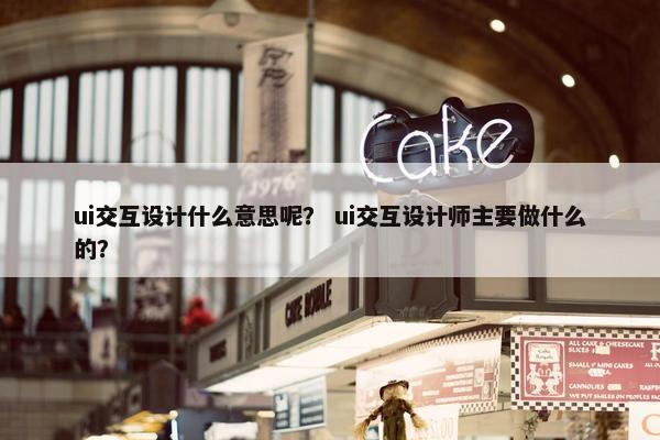 ui交互设计什么意思呢？ ui交互设计师主要做什么的？