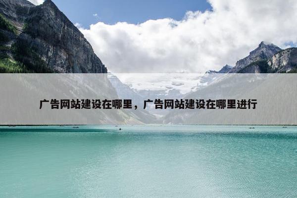广告网站建设在哪里，广告网站建设在哪里进行