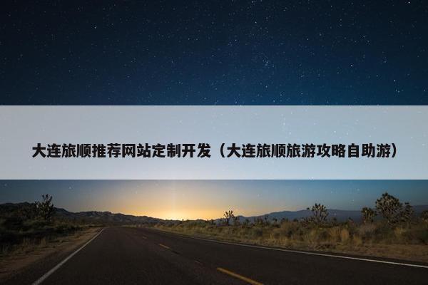 大连旅顺推荐网站定制开发（大连旅顺旅游攻略自助游）