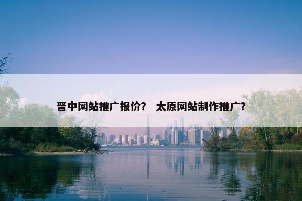 晋中网站推广报价？ 太原网站制作推广？
