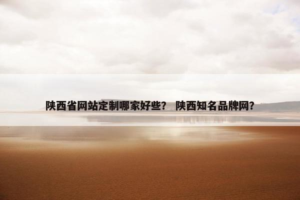 陕西省网站定制哪家好些？ 陕西知名品牌网？