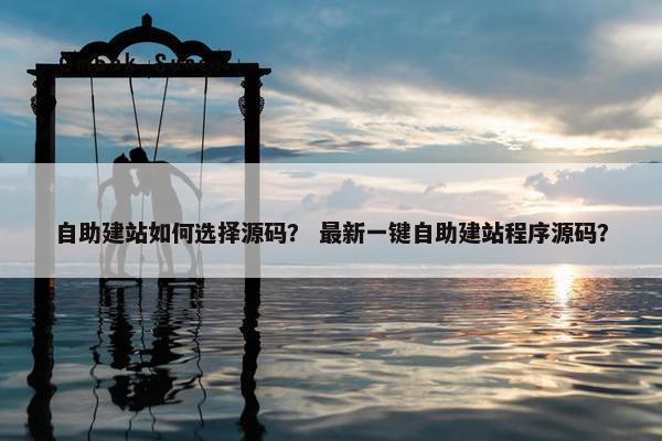 自助建站如何选择源码？ 最新一键自助建站程序源码？